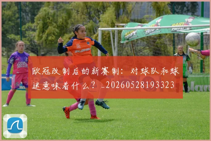 欧冠改制后的新赛制：对球队和球迷意味着什么？_20260528193323