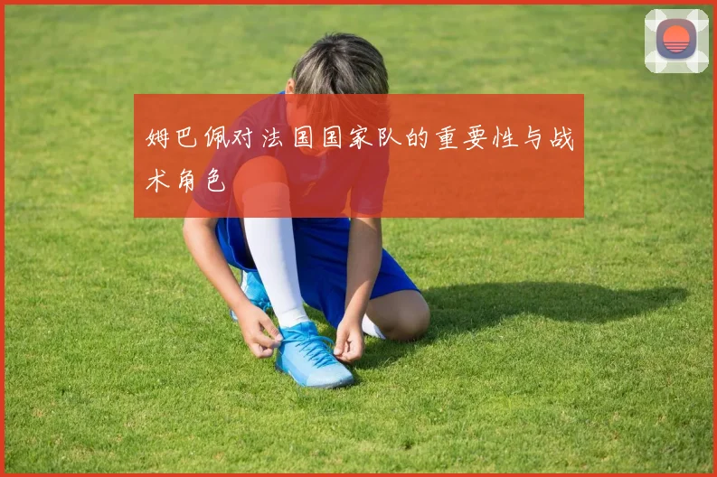 姆巴佩对法国国家队的重要性与战术角色