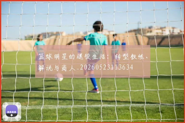 篮球明星的退役生活：转型教练、解说与商人_20260523113634