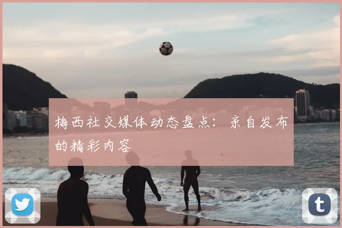 梅西社交媒体动态盘点：亲自发布的精彩内容