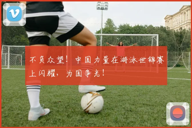 不负众望!中国力量在游泳世锦赛上闪耀,为国争光!