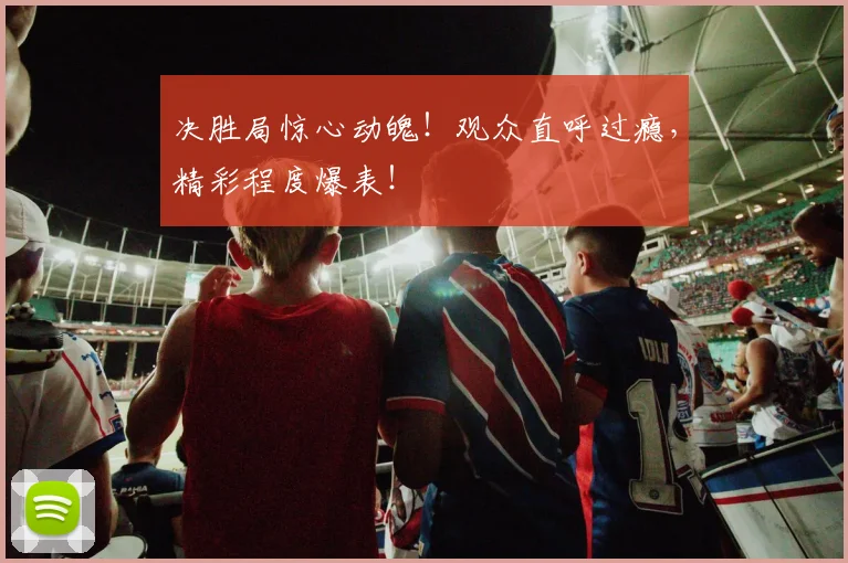 决胜局惊心动魄！观众直呼过瘾，精彩程度爆表！