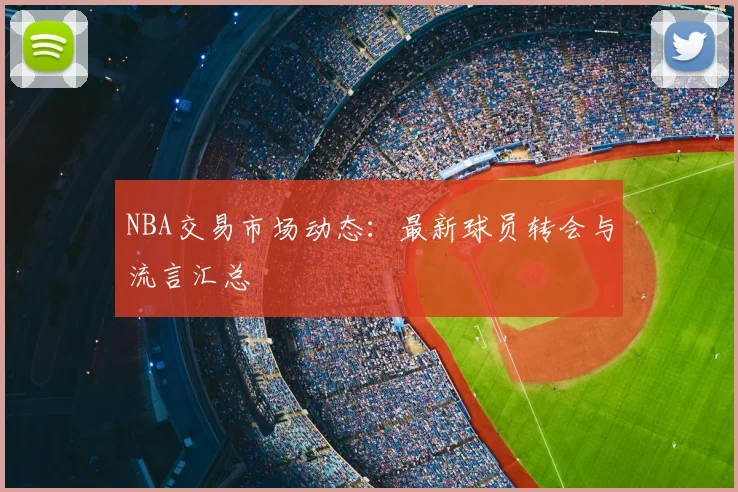 NBA交易市场动态：最新球员转会与流言汇总