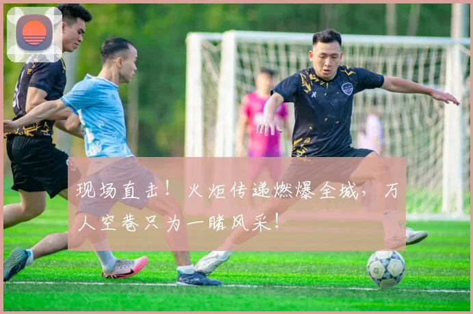现场直击！火炬传递燃爆全城，万人空巷只为一睹风采！