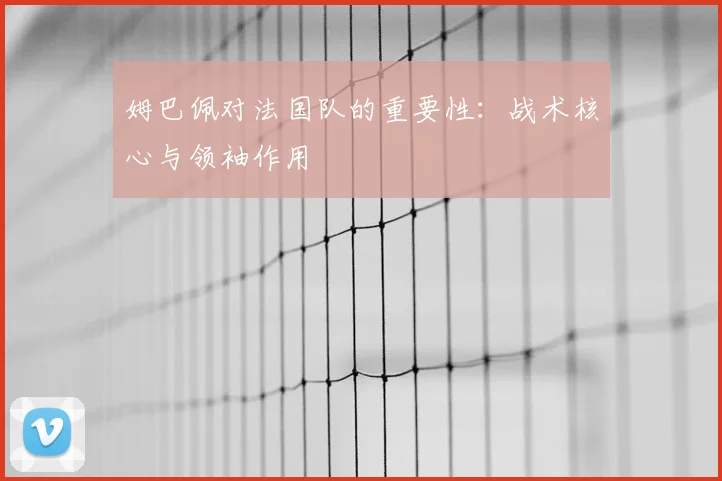 姆巴佩对法国队的重要性：战术核心与领袖作用