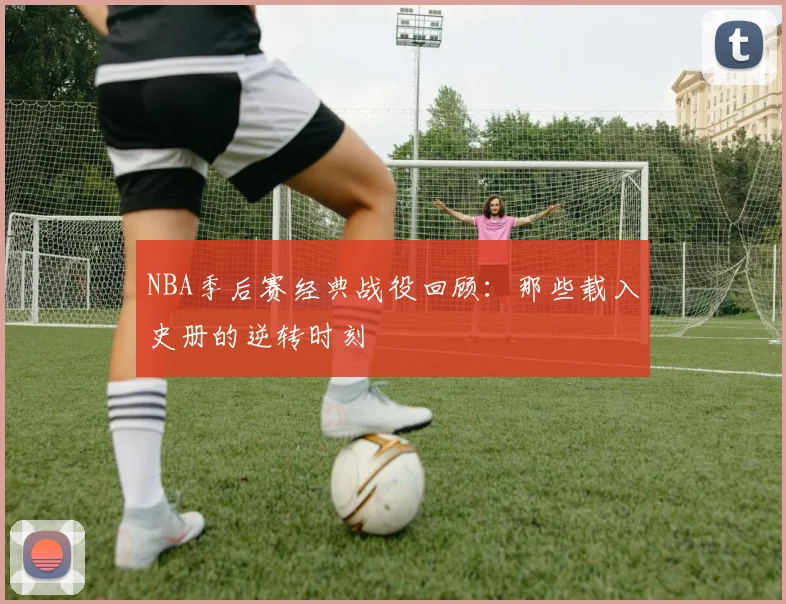 NBA季后赛经典战役回顾:那些载入史册的逆转时刻