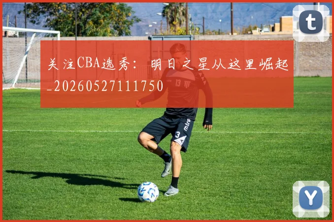 关注CBA选秀：明日之星从这里崛起_20260527111750