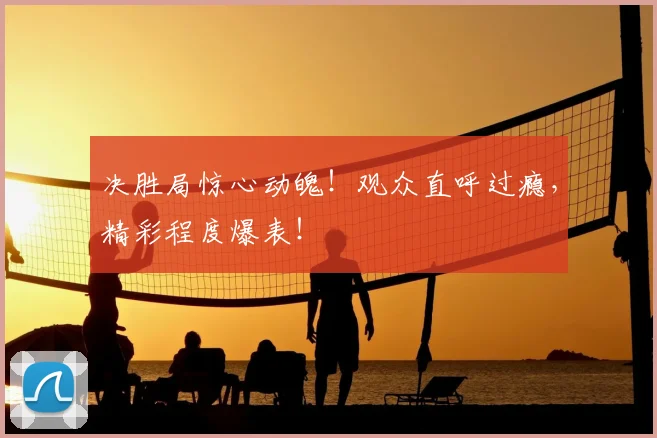 决胜局惊心动魄！观众直呼过瘾，精彩程度爆表！