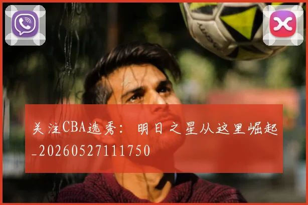 关注CBA选秀：明日之星从这里崛起_20260527111750