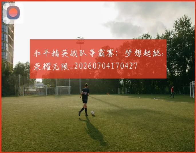 和平精英战队争霸赛：梦想起航，荣耀无限_20260704170427