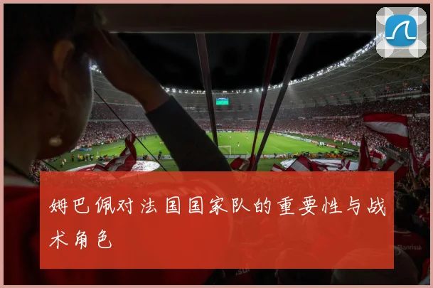姆巴佩对法国国家队的重要性与战术角色