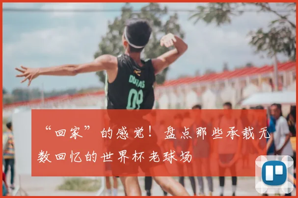 “回家”的感觉！盘点那些承载无数回忆的世界杯老球场