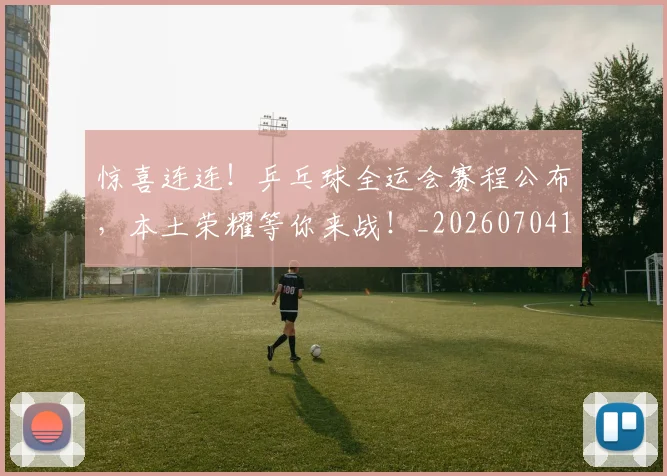 惊喜连连！乒乓球全运会赛程公布，本土荣耀等你来战！_20260704174305